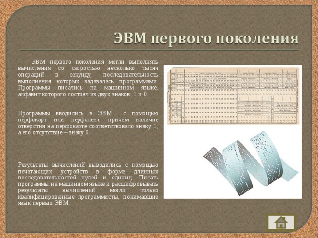  ЭВМ первого поколения могли выполнять вычисления со скоростью несколько тысяч операций в секунду, последовательность выполнения которых задавалась программами. Программы писались на машинном языке, алфавит которого состоял из двух знаков: 1 и 0.  Программы вводились в ЭВМ с помощью перфокарт или перфолент, причем наличие  отверстия на перфокарте соответствовало знаку 1, а его отсутствие – знаку 0.   Результаты вычислений выводились с помощью печатающих устройств в форме длинных последовательностей нулей и единиц. Писать программы на машинном языке и расшифровывать результаты вычислений могли только квалифицированные программисты, понимавшие язык первых ЭВМ. 