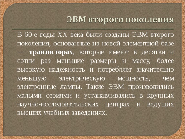  В 60-е годы XX века были созданы ЭВМ второго поколения, основанные на новой элементной базе — транзисторах , которые имеют в десятки и сотни раз меньшие размеры и массу, более высокую надежность и потребляет значительно меньшую электрическую мощность, чем электронные лампы. Такие ЭВМ производились малыми сериями и устанавливались в крупных научно-исследовательских центрах и ведущих высших учебных заведениях. 