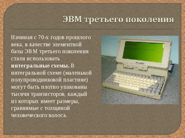  Начиная с 70-х годов прошлого века, в качестве элементной базы ЭВМ третьего поколения стали использовать интегральные схемы. В интегральной схеме (маленькой полупроводниковой пластине) могут быть плотно упакованы тысячи транзисторов, каждый из которых имеет размеры, сравнимые с толщиной человеческого волоса. 