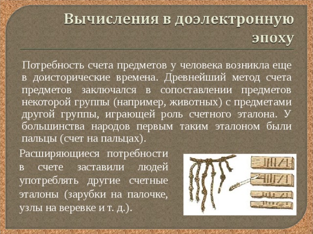  Потребность счета предметов у человека возникла еще в доисторические времена. Древнейший метод счета предметов заключался в сопоставлении предметов некоторой группы (например, животных) с предметами другой группы, играющей роль счетного эталона. У большинства народов первым таким эталоном были пальцы (счет на пальцах). Расширяющиеся потребности в счете заставили людей употреблять другие счетные эталоны (зарубки на палочке, узлы на веревке и т. д.). 