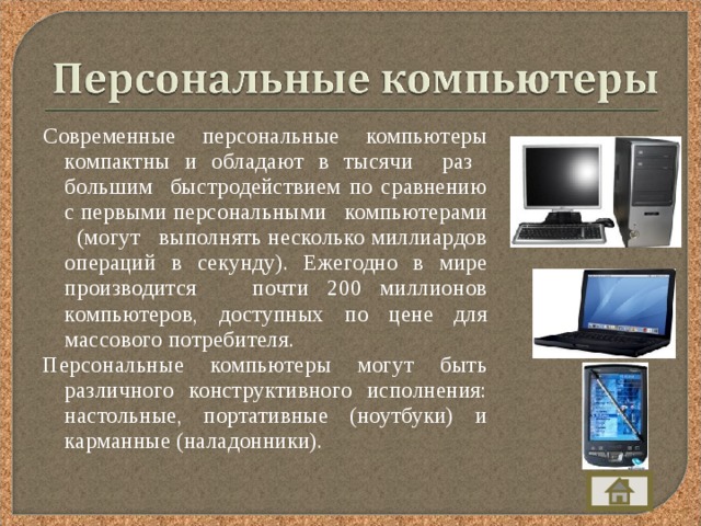 Современные персональные компьютеры компактны и обладают в тысячи раз большим быстродействием по сравнению с первыми персональными компьютерами (могут выполнять несколько миллиардов операций в секунду). Ежегодно в мире производится почти 200 миллионов компьютеров, доступных по цене для массового потребителя. Персональные компьютеры могут быть различного конструктивного исполнения: настольные, портативные (ноутбуки) и карманные (наладонники). 