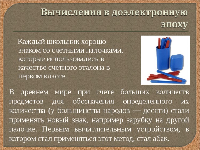  Каждый школьник хорошо знаком со счетными палочками, которые использовались в качестве счетного эталона в первом классе. В древнем мире при счете больших количеств предметов для обозначения определенного их количества (у большинства народов — десяти) стали применять новый знак, например зарубку на другой палочке. Первым вычислительным устройством, в котором стал применяться этот метод, стал абак. 