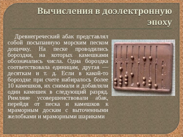  Древнегреческий абак представлял собой посыпанную морским песком дощечку. На песке проводились бороздки, на которых камешками обозначались числа. Одна бороздка соответствовала единицам, другая — десяткам и т. д. Если в какой-то бороздке при счете набиралось более 10 камешков, их снимали и добавляли один камешек в следующий разряд. Римляне усовершенствовали абак, перейдя от песка и камешков к мраморным доскам с выточенными желобками и мраморными шариками 