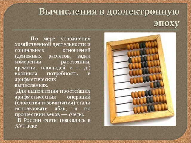  По мере усложнения хозяйственной деятельности и социальных отношений (денежных расчетов, задач измерений расстояний, времени, площадей и т. д.) возникла потребность в арифметических вычислениях.  Для выполнения простейших арифметических операций (сложения и вычитания) стали использовать абак, а по прошествии веков — счеты.  В России счеты появились в XVI веке 