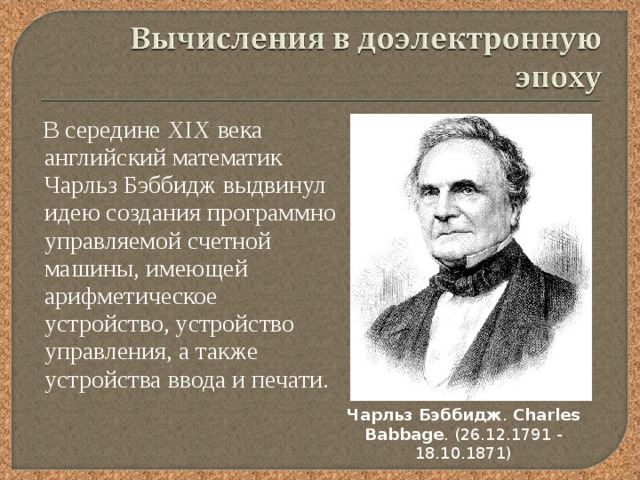  В середине XIX века английский математик Чарльз Бэббидж выдвинул идею создания программно управляемой счетной машины, имеющей арифметическое устройство, устройство управления, а также устройства ввода и печати. Чарльз  Бэббидж . Charles  Babbage . (26.12.1791 - 18.10.1871 ) 