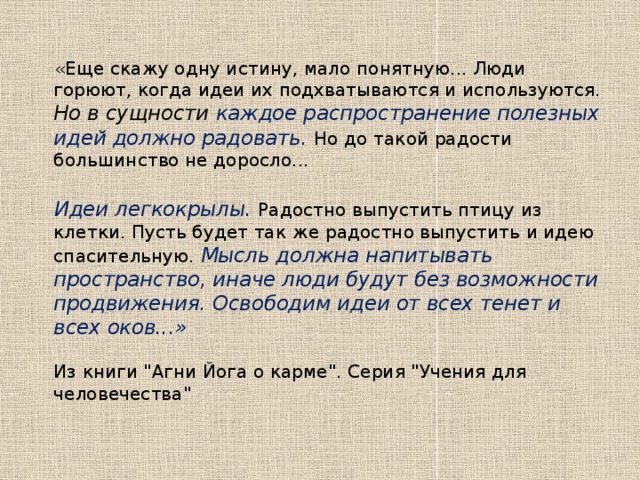 «Еще скажу одну истину, мало понятную... Люди горюют, когда идеи их подхватываются и используются. Но в сущности каждое распространение полезных идей должно радовать.  Но до такой радости большинство не доросло...   Идеи легкокрылы. Радостно выпустить птицу из клетки. Пусть будет так же радостно выпустить и идею спасительную. Мысль должна напитывать пространство, иначе люди будут без возможности продвижения. Освободим идеи от всех тенет и всех оков...»   Из книги 