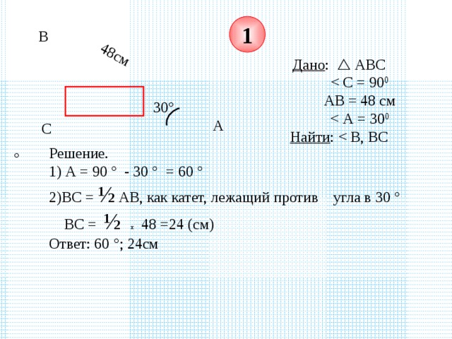 48см 1 В Дано :  АВС   АВ = 48 см  Найти : 30 ° А С Решение. 1) А = 90 ° - 30 ° = 60 °  2)ВС = ½ АВ, как катет, лежащий против угла в 30 °  ВС = ½  х 48 =24 (см)  Ответ: 60 ° ; 24см 
