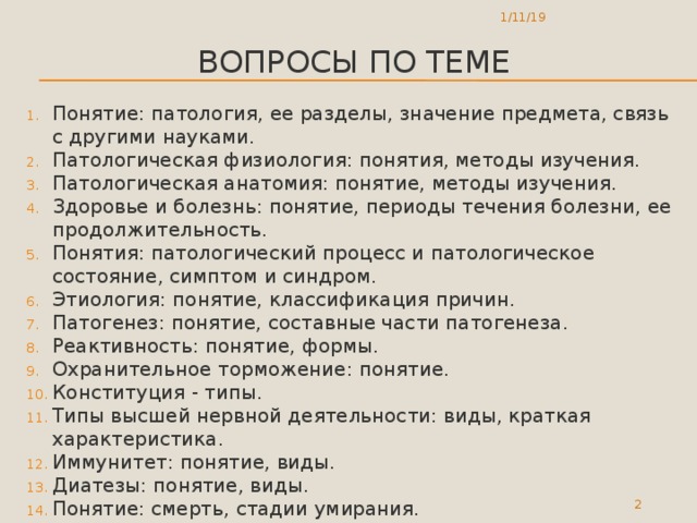 1/11/19 Вопросы по теме Понятие: патология, ее разделы, значение предмета, связь с другими науками. Патологическая физиология: понятия, методы изучения. Патологическая анатомия: понятие, методы изучения. Здоровье и болезнь: понятие, периоды течения болезни, ее продолжительность. Понятия: патологический процесс и патологическое состояние, симптом и синдром. Этиология: понятие, классификация причин. Патогенез: понятие, составные части патогенеза. Реактивность: понятие, формы. Охранительное торможение: понятие. Конституция - типы. Типы высшей нервной деятельности: виды, краткая характеристика. Иммунитет: понятие, виды. Диатезы: понятие, виды. Понятие: смерть, стадии умирания.  
