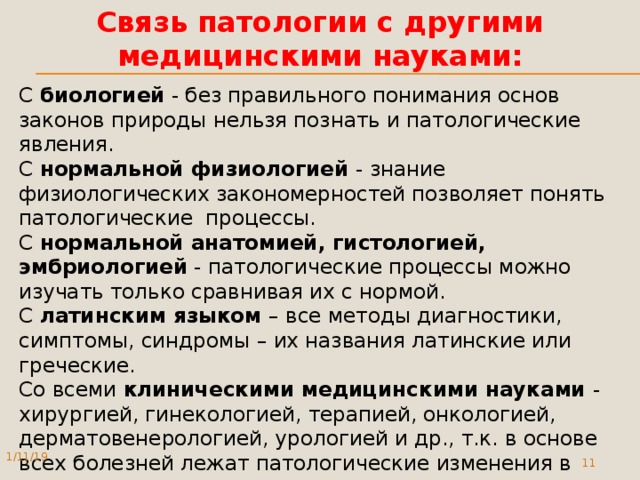 Связь патологии с другими медицинскими науками: С биологией  - без правильного понимания основ законов природы нельзя познать и патологические явления. С нормальной физиологией - знание физиологических закономерностей позволяет понять патологические процессы. С нормальной анатомией, гистологией, эмбриологией  - патологические процессы можно изучать только сравнивая их с нормой. С латинским языком – все методы диагностики, симптомы, синдромы – их названия латинские или греческие. Со всеми клиническими медицинскими науками - хирургией, гинекологией, терапией, онкологией, дерматовенерологией, урологией и др., т.к. в основе всех болезней лежат патологические изменения в органах и тканях. 1/11/19  