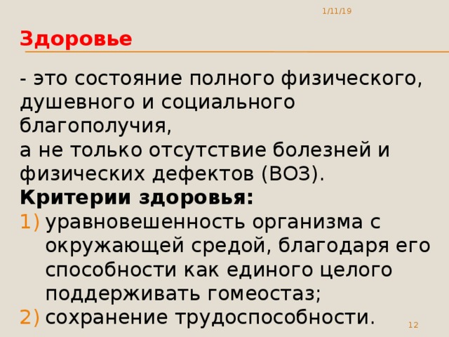 1/11/19 Здоровье - это состояние полного физического, душевного и социального благополучия,  а не только отсутствие болезней и физических дефектов (ВОЗ).  Критерии здоровья: уравновешенность организма с окружающей средой, благодаря его способности как единого целого поддерживать гомеостаз; сохранение трудоспособности.  