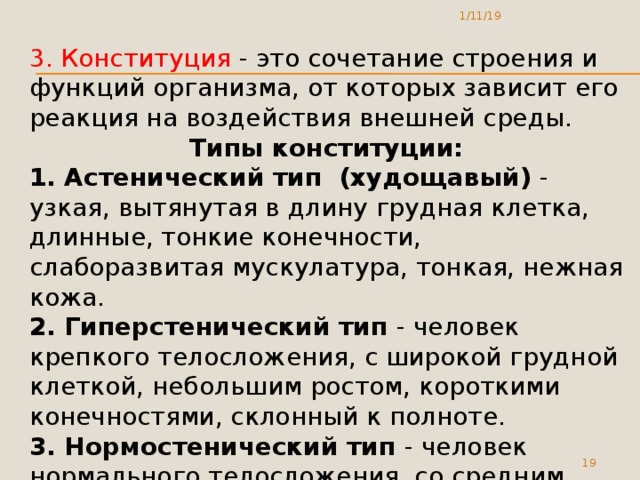 1/11/19 3. Конституция - это сочетание строения и функций организма, от которых зависит его реакция на воздействия внешней среды. Типы конституции: 1. Астенический тип (худощавый) - узкая, вытянутая в длину грудная клетка, длинные, тонкие конечности, слаборазвитая мускулатура, тонкая, нежная кожа. 2. Гиперстенический тип - человек крепкого телосложения, с широкой грудной клеткой, небольшим ростом, короткими конечностями, склонный к полноте. 3. Нормостенический тип - человек нормального телосложения, со средним ростом.  