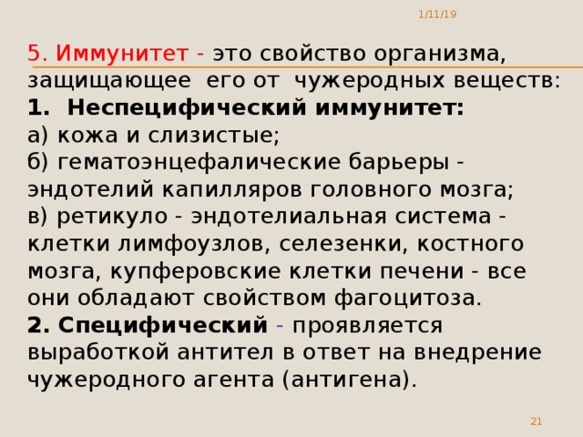1/11/19 5. Иммунитет - это свойство организма, защищающее его от чужеродных веществ: 1. Неспецифический иммунитет: а) кожа и слизистые; б) гематоэнцефалические барьеры - эндотелий капилляров головного мозга; в) ретикуло - эндотелиальная система - клетки лимфоузлов, селезенки, костного мозга, купферовские клетки печени - все они обладают свойством фагоцитоза. 2. Специфический - проявляется выработкой антител в ответ на внедрение чужеродного агента (антигена).  