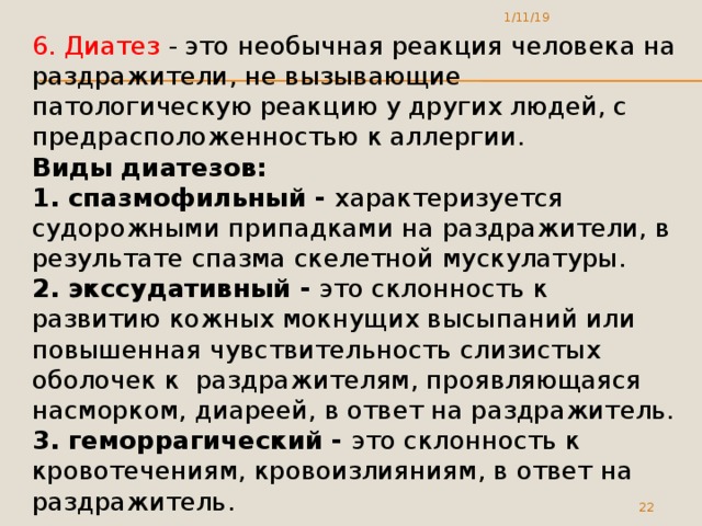 1/11/19 6. Диатез - это необычная реакция человека на раздражители, не вызывающие патологическую реакцию у других людей, с предрасположенностью к аллергии. Виды диатезов: 1. спазмофильный - характеризуется судорожными припадками на раздражители, в результате спазма скелетной мускулатуры. 2. экссудативный - это склонность к развитию кожных мокнущих высыпаний или повышенная чувствительность слизистых оболочек к раздражителям, проявляющаяся насморком, диареей, в ответ на раздражитель. 3. геморрагический - это склонность к кровотечениям, кровоизлияниям, в ответ на раздражитель.  