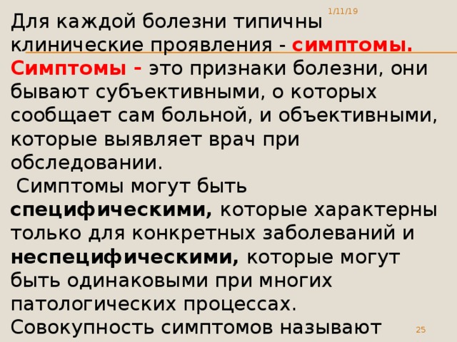1/11/19 Для каждой болезни типичны клинические проявления - симптомы. Симптомы - это признаки болезни, они бывают субъективными, о которых сообщает сам больной, и объективными, которые выявляет врач при обследовании.  Симптомы могут быть специфическими, которые характерны только для конкретных заболеваний и неспецифическими, которые могут быть одинаковыми при многих патологических процессах. Совокупность симптомов называют синдромом.  