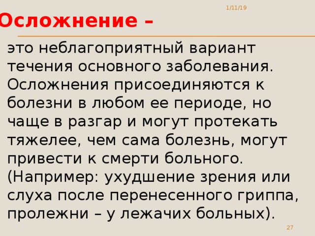 1/11/19 Осложнение – это неблагоприятный вариант течения основного заболевания. Осложнения присоединяются к болезни в любом ее периоде, но чаще в разгар и могут протекать тяжелее, чем сама болезнь, могут привести к смерти больного. (Например: ухудшение зрения или слуха после перенесенного гриппа, пролежни – у лежачих больных).  