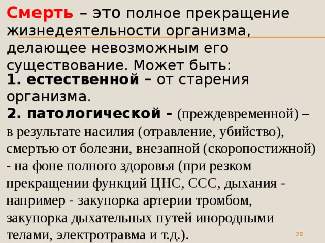 Смерть – это полное прекращение жизнедеятельности организма, делающее невозможным его существование. Может быть: 1. естественной – от старения организма.  2. патологической - (преждевременной) – в результате насилия (отравление, убийство), смертью от болезни, внезапной (скоропостижной) - на фоне полного здоровья (при резком прекращении функций ЦНС, ССС, дыхания - например - закупорка артерии тромбом, закупорка дыхательных путей инородными телами, электротравма и т.д.).  