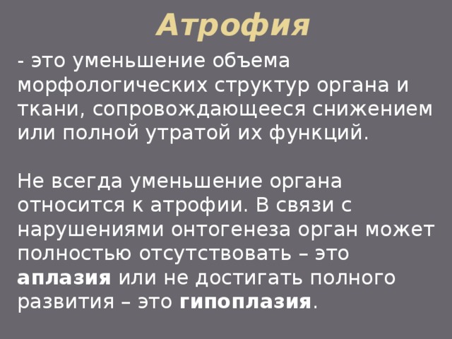 Атрофия - это уменьшение объема морфологических структур органа и ткани, сопровождающееся снижением или полной утратой их функций. Не всегда уменьшение органа относится к атрофии. В связи с нарушениями онтогенеза орган может полностью отсутствовать – это аплазия или не достигать полного развития – это гипоплазия . 