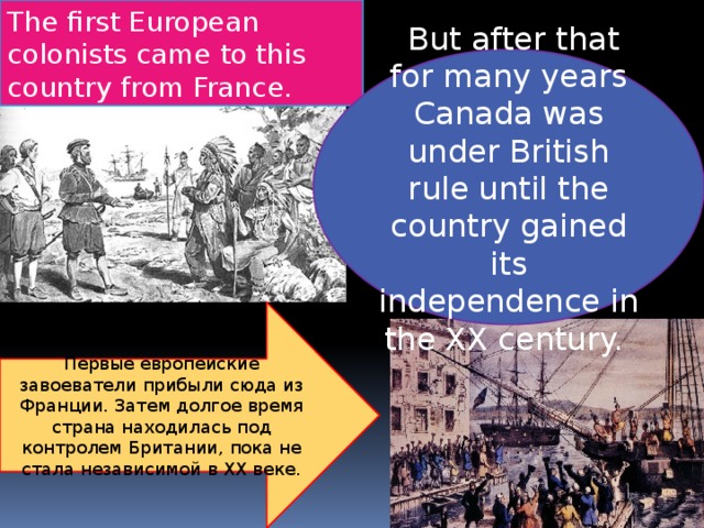 The first European colonists came to this country from France.   But after that for many years Canada was under British rule until the country gained its independence in the XX century.  Первые европейские завоеватели прибыли сюда из Франции. Затем долгое время страна находилась под контролем Британии, пока не стала независимой в XX веке. 