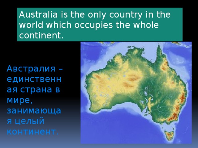 Australia is the only country in the world which occupies the whole continent.  Австралия – единственная страна в мире, занимающая целый континент.  
