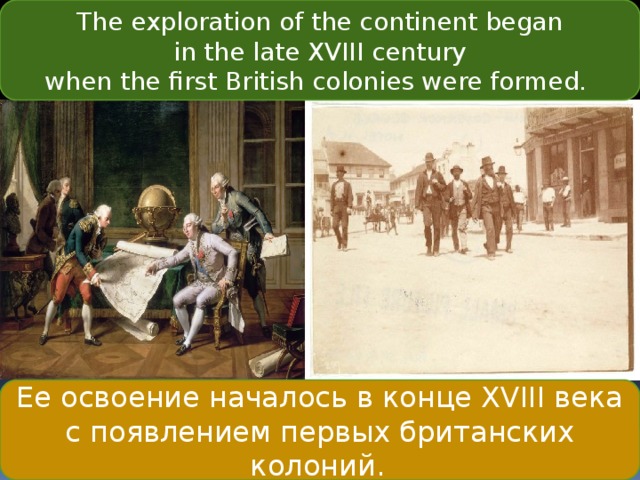 The exploration of the continent began  in the late XVIII century when the first British colonies were formed.  Ее освоение началось в конце XVIII века с появлением первых британских колоний.   