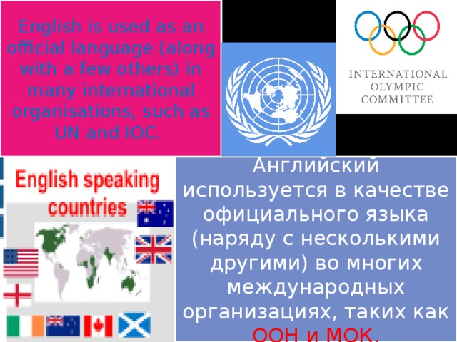 English is used as an official language (along with a few others) in many international organisations, such as UN and IOC.  Английский используется в качестве официального языка (наряду с несколькими другими) во многих международных организациях, таких как ООН и МОК. 