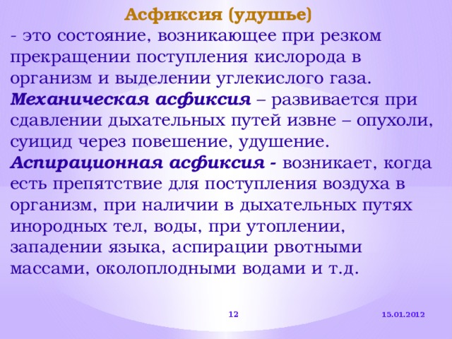 Асфиксия (удушье)  - это состояние, возникающее при резком прекращении поступления кислорода в организм и выделении углекислого газа. Механическая  асфиксия  – развивается при сдавлении дыхательных путей извне – опухоли, суицид через повешение, удушение. Аспирационная асфиксия - возникает, когда есть препятствие для поступления воздуха в организм, при наличии в дыхательных путях инородных тел, воды, при утоплении, западении языка, аспирации рвотными массами, околоплодными водами и т.д. 15.01.2012  