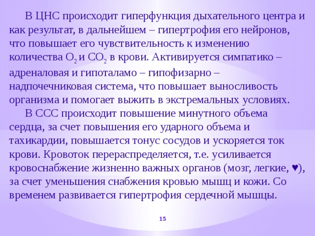  В ЦНС происходит гиперфункция дыхательного центра и как результат, в дальнейшем – гипертрофия его нейронов, что повышает его чувствительность к изменению количества О 2 и СО 2 в крови. Активируется симпатико – адреналовая и гипоталамо – гипофизарно – надпочечниковая система, что повышает выносливость организма и помогает выжить в экстремальных условиях.  В ССС происходит повышение минутного объема сердца, за счет повышения его ударного объема и тахикардии, повышается тонус сосудов и ускоряется ток крови. Кровоток перераспределяется, т.е. усиливается кровоснабжение жизненно важных органов (мозг, легкие, ♥), за счет уменьшения снабжения кровью мышц и кожи. Со временем развивается гипертрофия сердечной мышцы.  