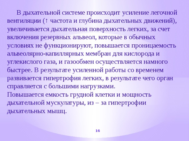  В дыхательной системе происходит усиление легочной вентиляции (↑ частота и глубина дыхательных движений), увеличивается дыхательная поверхность легких, за счет включения резервных альвеол, которые в обычных условиях не функционируют, повышается проницаемость альвеолярно-капиллярных мембран для кислорода и углекислого газа, и газообмен осуществляется намного быстрее. В результате усиленной работы со временем развивается гипертрофия легких, в результате чего орган справляется с большими нагрузками. Повышается емкость грудной клетки и мощность дыхательной мускулатуры, из – за гипертрофии дыхательных мышц.  