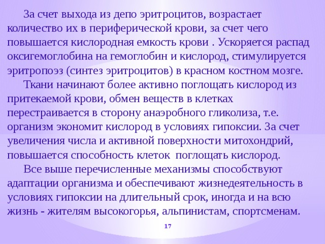  За счет выхода из депо эритроцитов, возрастает количество их в периферической крови, за счет чего повышается кислородная емкость крови . Ускоряется распад оксигемоглобина на гемоглобин и кислород, стимулируется эритропоэз (синтез эритроцитов) в красном костном мозге.  Ткани начинают более активно поглощать кислород из притекаемой крови, обмен веществ в клетках перестраивается в сторону анаэробного гликолиза, т.е. организм экономит кислород в условиях гипоксии. За счет увеличения числа и активной поверхности митохондрий, повышается способность клеток поглощать кислород.  Все выше перечисленные механизмы способствуют адаптации организма и обеспечивают жизнедеятельность в условиях гипоксии на длительный срок, иногда и на всю жизнь - жителям высокогорья, альпинистам, спортсменам.  