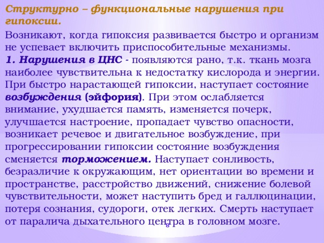 Структурно – функциональные нарушения при гипоксии. Возникают, когда гипоксия развивается быстро и организм не успевает включить приспособительные механизмы. 1. Нарушения в ЦНС - появляются рано, т.к. ткань мозга наиболее чувствительна к недостатку кислорода и энергии. При быстро нарастающей гипоксии, наступает состояние возбуждения (эйфория) . При этом ослабляется внимание, ухудшается память, изменяется почерк, улучшается настроение, пропадает чувство опасности, возникает речевое и двигательное возбуждение, при прогрессировании гипоксии состояние возбуждения сменяется торможением.  Наступает сонливость, безразличие к окружающим, нет ориентации во времени и пространстве, расстройство движений, снижение болевой чувствительности, может наступить бред и галлюцинации, потеря сознания, судороги, отек легких. Смерть наступает от паралича дыхательного центра в головном мозге.  