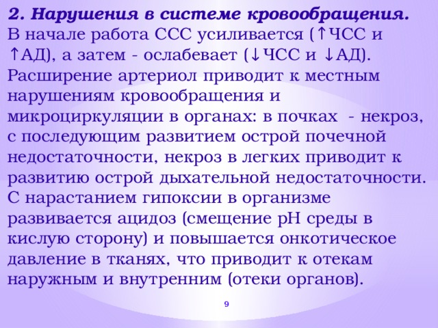 2. Нарушения в системе кровообращения. В начале работа ССС усиливается (↑ЧСС и ↑АД), а затем - ослабевает (↓ЧСС и ↓АД). Расширение артериол приводит к местным нарушениям кровообращения и микроциркуляции в органах: в почках - некроз, с последующим развитием острой почечной недостаточности, некроз в легких приводит к развитию острой дыхательной недостаточности. С нарастанием гипоксии в организме развивается ацидоз (смещение рН среды в кислую сторону) и повышается онкотическое давление в тканях, что приводит к отекам наружным и внутренним (отеки органов).  