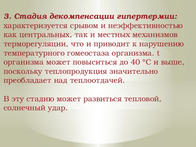 3. Стадия декомпенсации гипертермии: характеризуется срывом и неэффективностью как центральных, так и местных механизмов терморегуляции, что и приводит к нарушению температурного гомеостаза организма. t организма может повыситься до 40 °С и выше, поскольку теплопродукция значительно преобладает над теплоотдачей. В эту стадию может развиться тепловой, солнечный удар. 