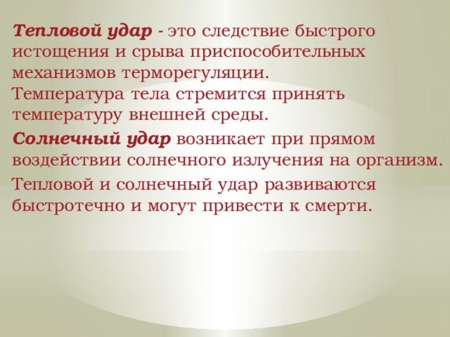 Тепловой удар -  это следствие быстрого истощения и срыва приспособительных механизмов терморегуляции. Температура тела стремится принять температуру внешней среды. Солнечный удар возникает при прямом воздействии солнечного излучения на организм. Тепловой и солнечный удар развиваются быстротечно и могут привести к смерти. 