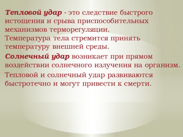 Тепловой удар -  это следствие быстрого истощения и срыва приспособительных механизмов терморегуляции. Температура тела стремится принять температуру внешней среды. Солнечный удар возникает при прямом воздействии солнечного излучения на организм. Тепловой и солнечный удар развиваются быстротечно и могут привести к смерти. 