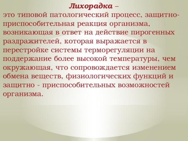 Лихорадка – это типовой патологический процесс, защитно-приспособительная реакция организма, возникающая в ответ на действие пирогенных раздражителей, которая выражается в перестройке системы терморегуляции на поддержание более высокой температуры, чем окружающая, что сопровождается изменением обмена веществ, физиологических функций и защитно - приспособительных возможностей организма. 