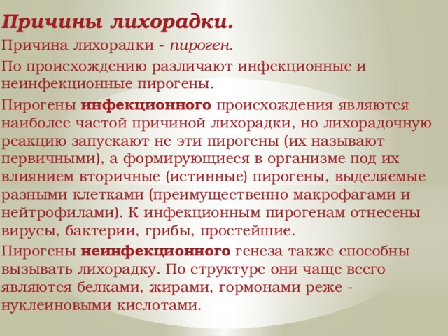 Причины лихорадки. Причина лихорадки - пироген . По происхождению различают инфекционные и неинфекционные пирогены. Пирогены инфекционного происхождения являются наиболее частой причиной лихорадки, но лихорадочную реакцию запускают не эти пирогены (их называют первичными), а формирующиеся в организме под их влиянием вторичные (истинные) пирогены, выделяемые разными клетками (преимущественно макрофагами и нейтрофилами). К инфекционным пирогенам отнесены вирусы, бактерии, грибы, простейшие. Пирогены неинфекционного генеза также способны вызывать лихорадку. По структуре они чаще всего являются белками, жирами, гормонами реже - нуклеиновыми кислотами. 