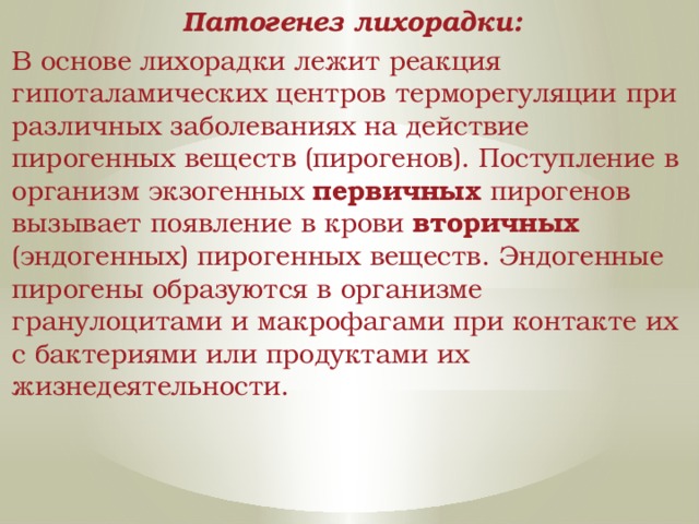 Патогенез лихорадки: В основе лихорадки лежит реакция гипоталамических центров терморегуляции при различных заболеваниях на действие пирогенных веществ (пирогенов). Поступление в организм экзогенных первичных пирогенов вызывает появление в крови вторичных (эндогенных) пирогенных веществ. Эндогенные пирогены образуются в организме гранулоцитами и макрофагами при контакте их с бактериями или продуктами их жизнедеятельности. 