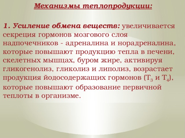 Механизмы теплопродукции:  1. Усиление обмена веществ: увеличивается секреция гормонов мозгового слоя надпочечников - адреналина и норадреналина, которые повышают продукцию тепла в печени, скелетных мышцах, буром жире, активируя гликогенолиз, гликолиз и липолиз, возрастает продукция йодосодержащих гормонов (Т 3 и Т 4 ), которые повышают образование первичной теплоты в организме. 