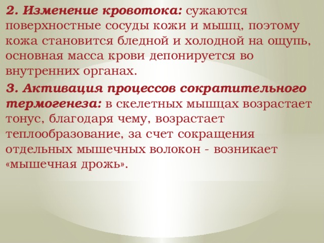 2. Изменение кровотока: сужаются поверхностные сосуды кожи и мышц, поэтому кожа становится бледной и холодной на ощупь, основная масса крови депонируется во внутренних органах. 3. Активация процессов сократительного термогенеза: в скелетных мышцах возрастает тонус, благодаря чему, возрастает теплообразование, за счет сокращения отдельных мышечных волокон - возникает «мышечная дрожь». 