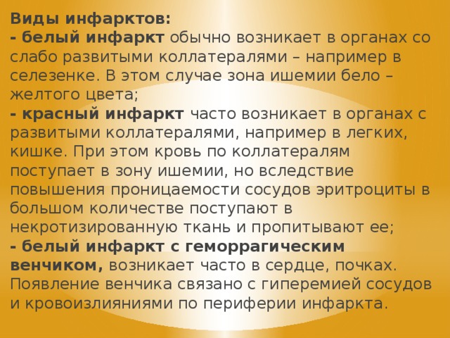 Виды инфарктов: - белый инфаркт обычно возникает в органах со слабо развитыми коллатералями – например в селезенке. В этом случае зона ишемии бело – желтого цвета; - красный инфаркт часто возникает в органах с развитыми коллатералями, например в легких, кишке. При этом кровь по коллатералям поступает в зону ишемии, но вследствие повышения проницаемости сосудов эритроциты в большом количестве поступают в некротизированную ткань и пропитывают ее; - белый инфаркт с геморрагическим венчиком, возникает часто в сердце, почках. Появление венчика связано с гиперемией сосудов и кровоизлияниями по периферии инфаркта. 