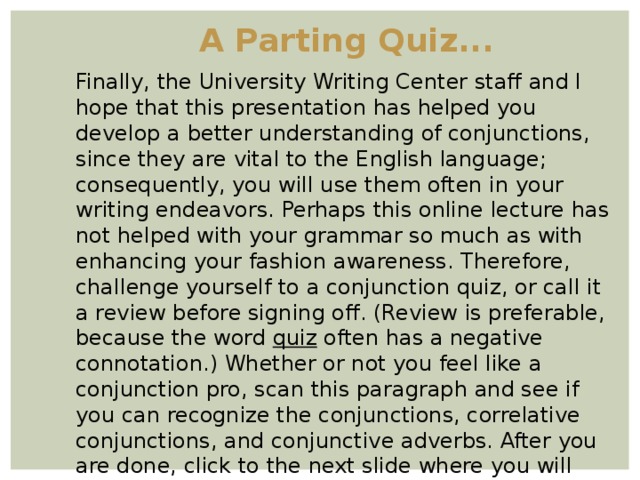 A Parting Quiz... Finally, the University Writing Center staff and I hope that this presentation has helped you develop a better understanding of conjunctions, since they are vital to the English language; consequently, you will use them often in your writing endeavors. Perhaps this online lecture has not helped with your grammar so much as with enhancing your fashion awareness. Therefore, challenge yourself to a conjunction quiz, or call it a review before signing off. (Review is preferable, because the word quiz often has a negative connotation.) Whether or not you feel like a conjunction pro, scan this paragraph and see if you can recognize the conjunctions, correlative conjunctions, and conjunctive adverbs. After you are done, click to the next slide where you will find the answers.  
