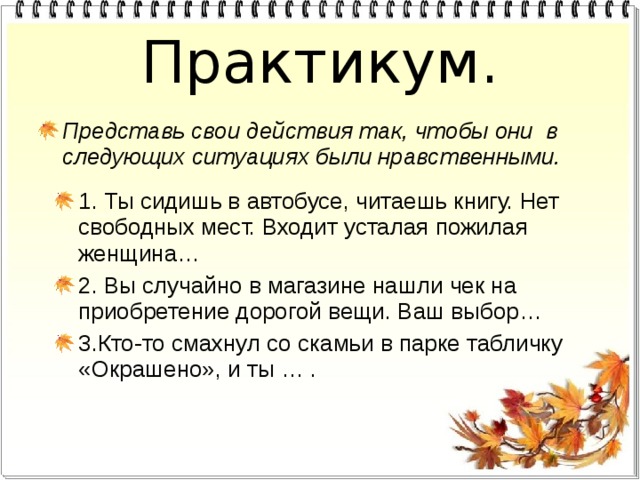 Практикум. Представь свои действия так, чтобы они в следующих ситуациях были нравственными. 1. Ты сидишь в автобусе, читаешь книгу. Нет свободных мест. Входит усталая пожилая женщина… 2. Вы случайно в магазине нашли чек на приобретение дорогой вещи. Ваш выбор… 3.Кто-то смахнул со скамьи в парке табличку «Окрашено», и ты … . 