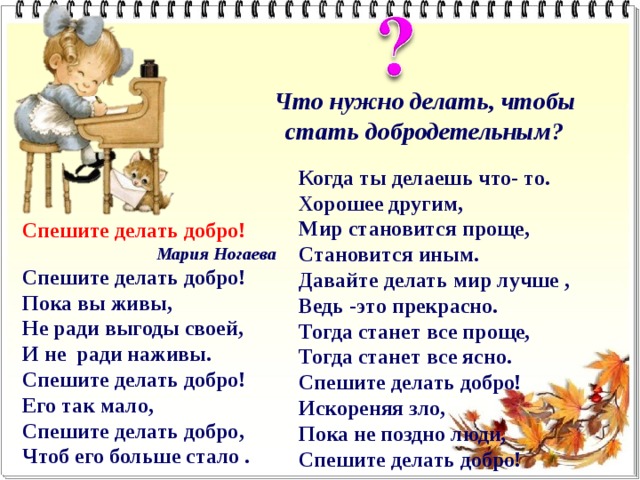 Что нужно делать, чтобы стать добродетельным? Когда ты делаешь что- то.  Хорошее другим,  Мир становится проще,  Становится иным.  Давайте делать мир лучше ,  Ведь -это прекрасно.  Тогда станет все проще,  Тогда станет все ясно. Спешите делать добро!  Искореняя зло,  Пока не поздно люди,  Спешите делать добро!  Спешите делать добро! Мария Ногаева Спешите делать добро!  Пока вы живы,  Не ради выгоды своей,  И не  ради наживы.  Спешите делать добро!  Его так мало,  Спешите делать добро,  Чтоб его больше стало .   