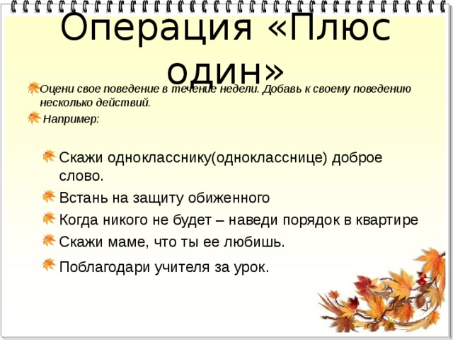 Операция «Плюс один» Оцени свое поведение в течение недели. Добавь к своему поведению несколько действий.  Например: Скажи однокласснику(однокласснице) доброе слово. Встань на защиту обиженного Когда никого не будет – наведи порядок в квартире Скажи маме, что ты ее любишь. Поблагодари учителя за урок . 
