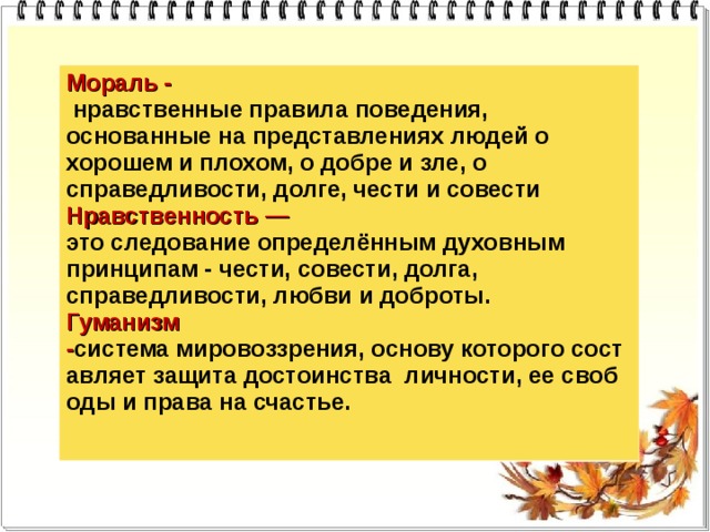Мораль -  нравственные правила поведения, основанные на представлениях людей о хорошем и плохом, о добре и зле, о справедливости, долге, чести и совести Нравственность — это следование определённым духовным принципам - чести, совести, долга, справедливости, любви и доброты. Гуманизм - система мировоззрения, основу которого составляет защита достоинства  личности, ее свободы и права на счастье. 