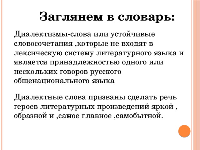 Заглянем в словарь: Диалектизмы-слова или устойчивые словосочетания ,которые не входят в лексическую систему литературного языка и является принадлежностью одного или нескольких говоров русского общенационального языка Диалектные слова призваны сделать речь героев литературных произведений яркой , образной и ,самое главное ,самобытной. 