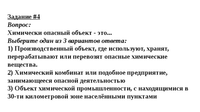 Задание #4 Вопрос: Химически опасный объект - это... Выберите один из 3 вариантов ответа: 1) Производственный объект, где используют, хранят, перерабатывают или перевозят опасные химические вещества. 2) Химический комбинат или подобное предприятие, занимающееся опасной деятельностью 3) Объект химической промышленности, с находящимися в 30-ти километровой зоне населёнными пунктами 