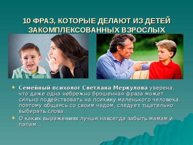  10 ФРАЗ, КОТОРЫЕ ДЕЛАЮТ ИЗ ДЕТЕЙ ЗАКОМПЛЕКСОВАННЫХ ВЗРОСЛЫХ   Семейный психолог Светлана Меркулова  уверена, что даже одна небрежно брошенная фраза может сильно подействовать на психику маленького человека, поэтому общаясь со своим чадом, следует тщательно выбирать слова. О каких выражениях лучше навсегда забыть мамам и папам… 