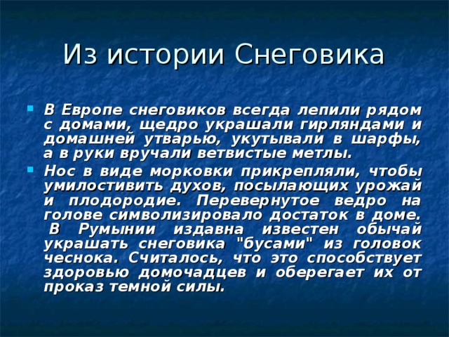 В Европе снеговиков всегда лепили рядом с домами, щедро украшали гирляндами и домашней утварью, укутывали в шарфы, а в руки вручали ветвистые метлы. Нос в виде морковки прикрепляли, чтобы умилостивить духов, посылающих урожай и плодородие. Перевернутое ведро на голове символизировало достаток в доме.   В Румынии издавна известен обычай украшать снеговика 