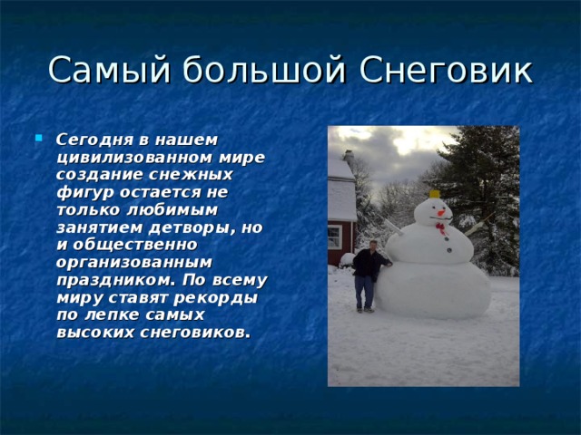 Сегодня в нашем цивилизованном мире создание снежных фигур остается не только любимым занятием детворы, но и общественно организованным праздником. По всему миру ставят рекорды по лепке самых высоких снеговиков.   